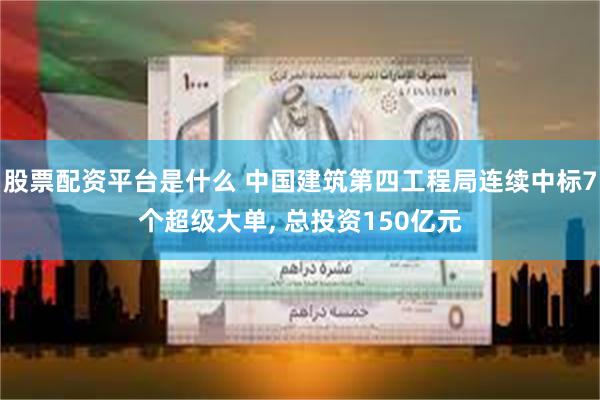 股票配资平台是什么 中国建筑第四工程局连续中标7个超级大单, 总投资150亿元