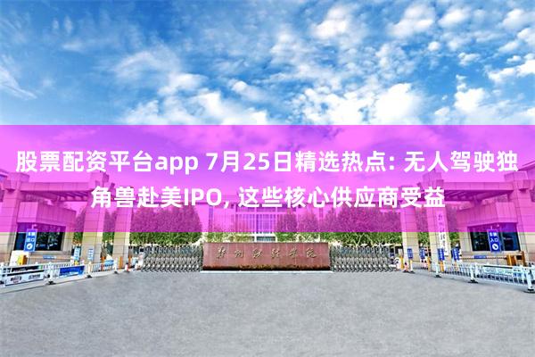 股票配资平台app 7月25日精选热点: 无人驾驶独角兽赴美IPO, 这些核心供应商受益