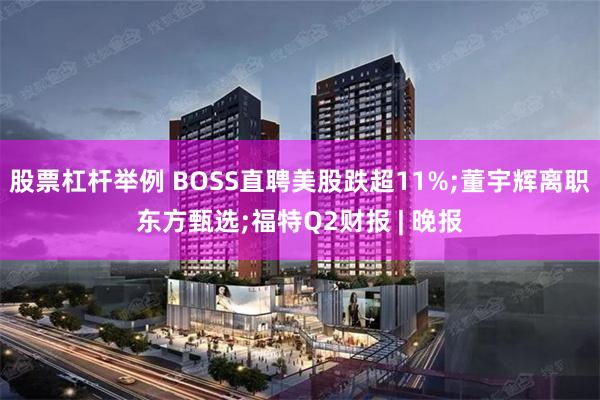 股票杠杆举例 BOSS直聘美股跌超11%;董宇辉离职东方甄选;福特Q2财报 | 晚报