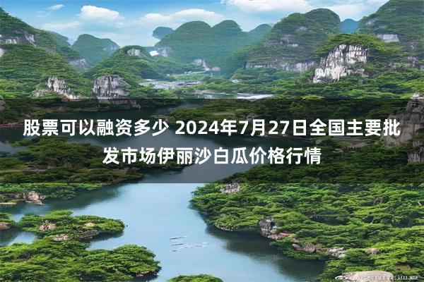 股票可以融资多少 2024年7月27日全国主要批发市场伊丽沙白瓜价格行情