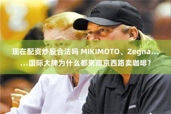 现在配资炒股合法吗 MIKIMOTO、Zegna……国际大牌为什么都来南京西路卖咖啡？