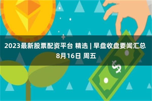 2023最新股票配资平台 精选 | 早盘收盘要闻汇总 8月16日 周五