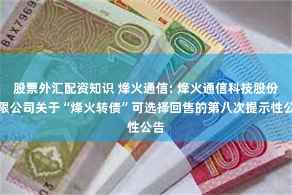 股票外汇配资知识 烽火通信: 烽火通信科技股份有限公司关于“烽火转债”可选择回售的第八次提示性公告