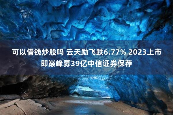 可以借钱炒股吗 云天励飞跌6.77% 2023上市即巅峰募39亿中信证券保荐