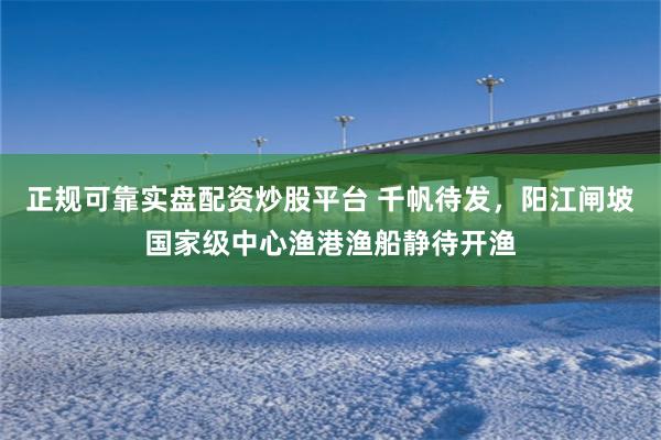 正规可靠实盘配资炒股平台 千帆待发，阳江闸坡国家级中心渔港渔船静待开渔