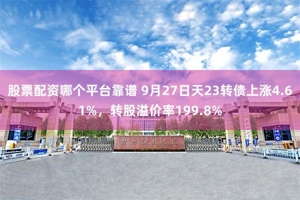 股票配资哪个平台靠谱 9月27日天23转债上涨4.61%，转股溢价率199.8%