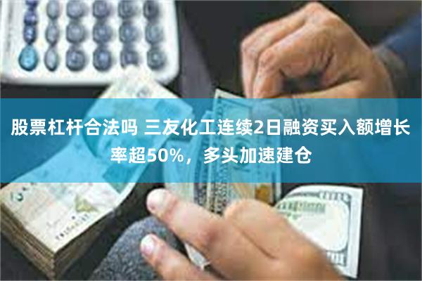 股票杠杆合法吗 三友化工连续2日融资买入额增长率超50%，多头加速建仓