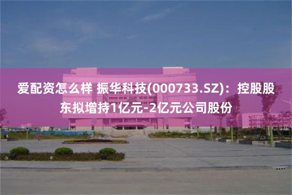 爱配资怎么样 振华科技(000733.SZ)：控股股东拟增持1亿元-2亿元公司股份