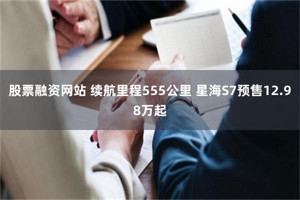 股票融资网站 续航里程555公里 星海S7预售12.98万起