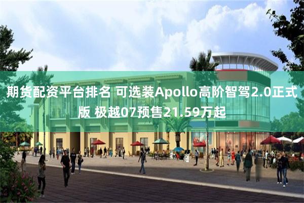 期货配资平台排名 可选装Apollo高阶智驾2.0正式版 极越07预售21.59万起