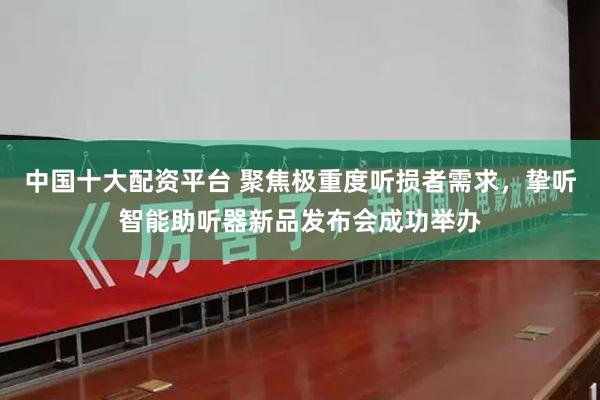 中国十大配资平台 聚焦极重度听损者需求，挚听智能助听器新品发布会成功举办