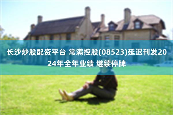 长沙炒股配资平台 常满控股(08523)延迟刊发2024年全年业绩 继续停牌