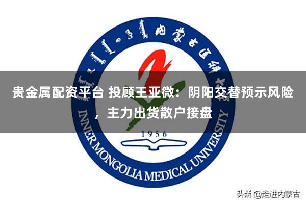 贵金属配资平台 投顾王亚微：阴阳交替预示风险，主力出货散户接盘