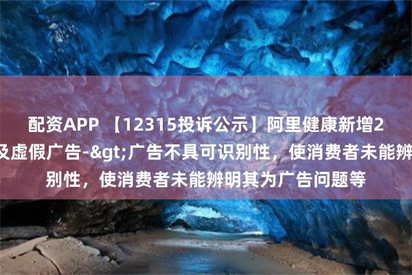 配资APP 【12315投诉公示】阿里健康新增25件投诉公示，涉及虚假广告->广告不具可识别性，使消费者未能辨明其为广告问题等