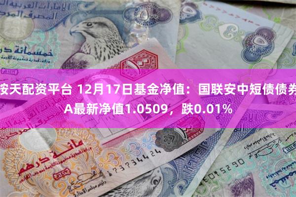 按天配资平台 12月17日基金净值：国联安中短债债券A最新净值1.0509，跌0.01%