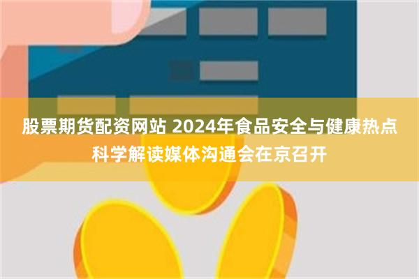 股票期货配资网站 2024年食品安全与健康热点科学解读媒体沟通会在京召开