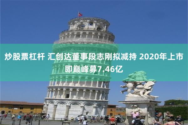 炒股票杠杆 汇创达董事段志刚拟减持 2020年上市即巅峰募7.46亿