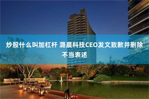 炒股什么叫加杠杆 潞晨科技CEO发文致歉并删除不当表述