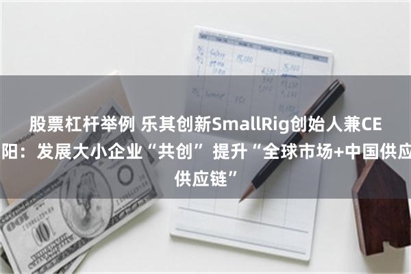 股票杠杆举例 乐其创新SmallRig创始人兼CEO周阳：发展大小企业“共创” 提升“全球市场+中国供应链”