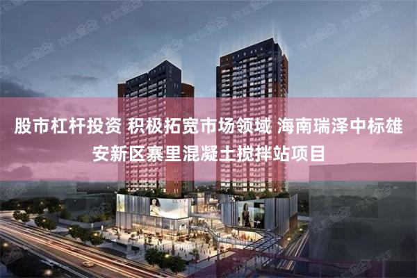 股市杠杆投资 积极拓宽市场领域 海南瑞泽中标雄安新区寨里混凝土搅拌站项目