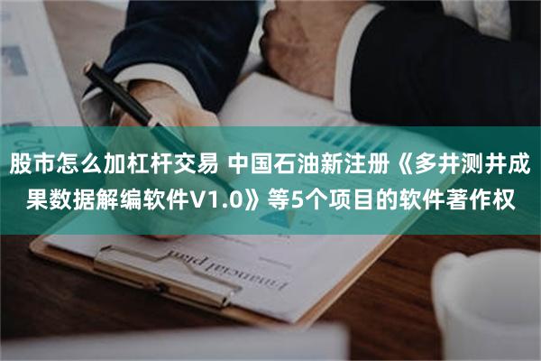 股市怎么加杠杆交易 中国石油新注册《多井测井成果数据解编软件V1.0》等5个项目的软件著作权