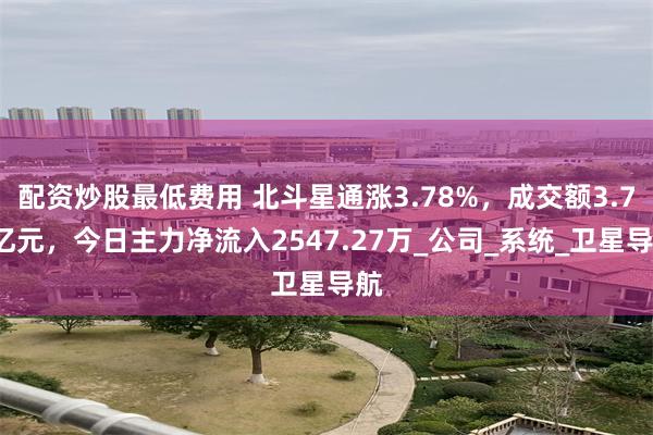 配资炒股最低费用 北斗星通涨3.78%，成交额3.77亿元，今日主力净流入2547.27万_公司_系统_卫星导航